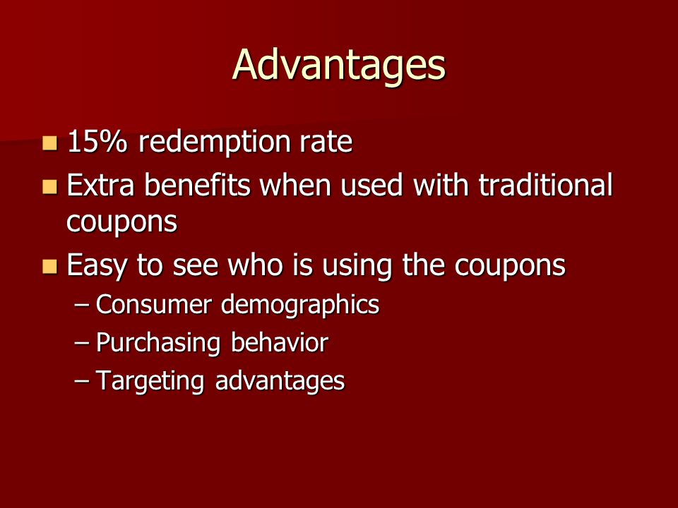Advantages 15% redemption rate 15% redemption rate Extra benefits when used with traditional coupons Extra benefits when used with traditional coupons Easy to see who is using the coupons Easy to see who is using the coupons –Consumer demographics –Purchasing behavior –Targeting advantages