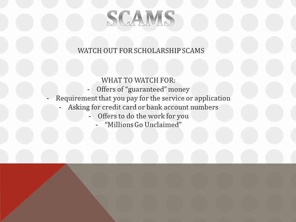 WATCH OUT FOR SCHOLARSHIP SCAMS WHAT TO WATCH FOR: -Offers of guaranteed money -Requirement that you pay for the service or application -Asking for credit card or bank account numbers -Offers to do the work for you - Millions Go Unclaimed