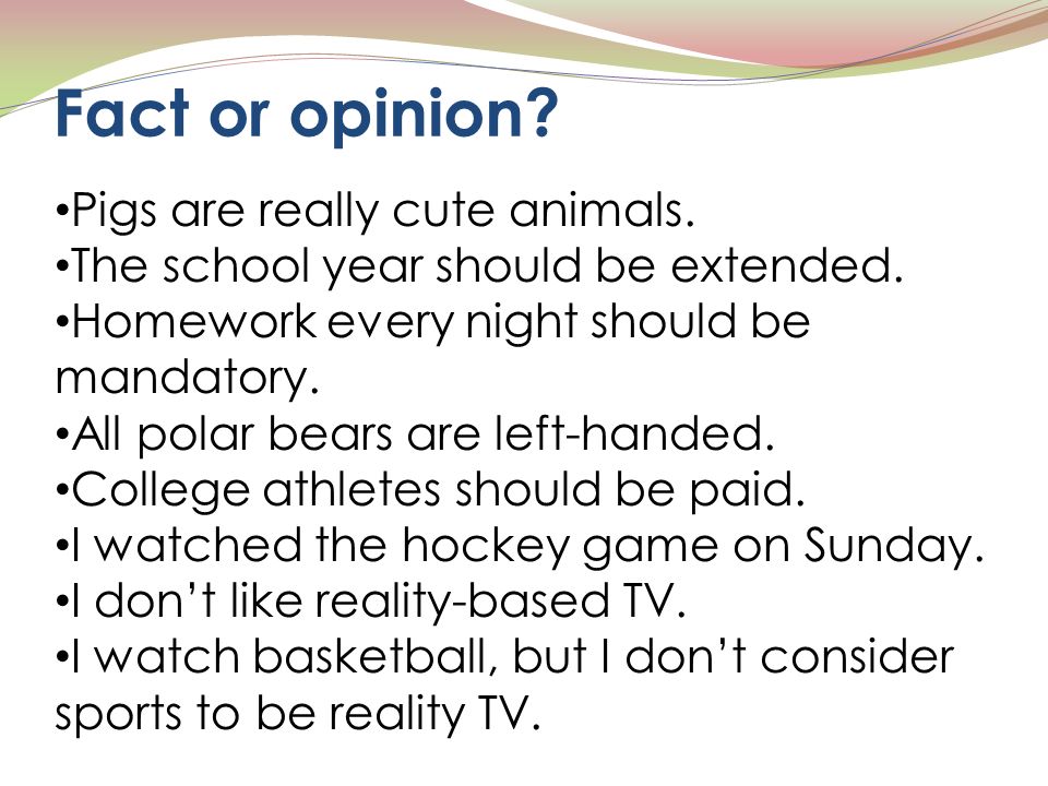 Fact or opinion. Pigs are really cute animals. The school year should be extended.