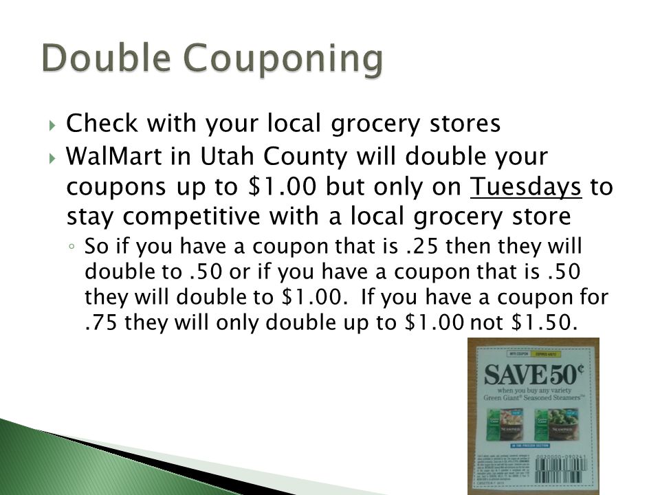  Check with your local grocery stores  WalMart in Utah County will double your coupons up to $1.00 but only on Tuesdays to stay competitive with a local grocery store ◦ So if you have a coupon that is.25 then they will double to.50 or if you have a coupon that is.50 they will double to $1.00.
