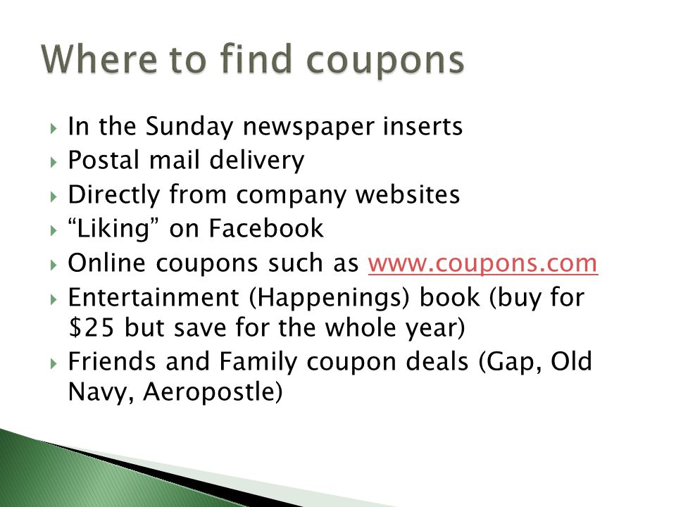  In the Sunday newspaper inserts  Postal mail delivery  Directly from company websites  Liking on Facebook  Online coupons such as    Entertainment (Happenings) book (buy for $25 but save for the whole year)  Friends and Family coupon deals (Gap, Old Navy, Aeropostle)