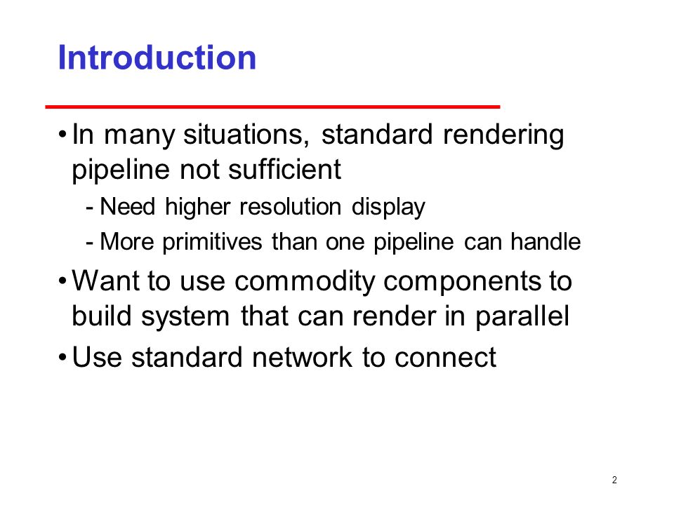 2 Introduction In many situations, standard rendering pipeline not sufficient ­Need higher resolution display ­More primitives than one pipeline can handle Want to use commodity components to build system that can render in parallel Use standard network to connect
