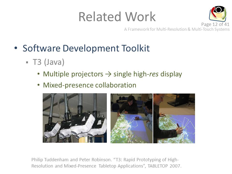 A Framework for Multi-Resolution & Multi-Touch Systems Page 12 of 41 Related Work Software Development Toolkit  T3 (Java) Multiple projectors → single high-res display Mixed-presence collaboration Philip Tuddenham and Peter Robinson.