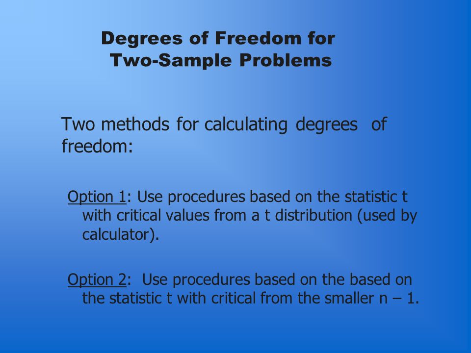 Degrees of Freedom for Two-Sample Problems Two methods for calculating degrees of freedom: Option 1: Use procedures based on the statistic t with critical values from a t distribution (used by calculator).