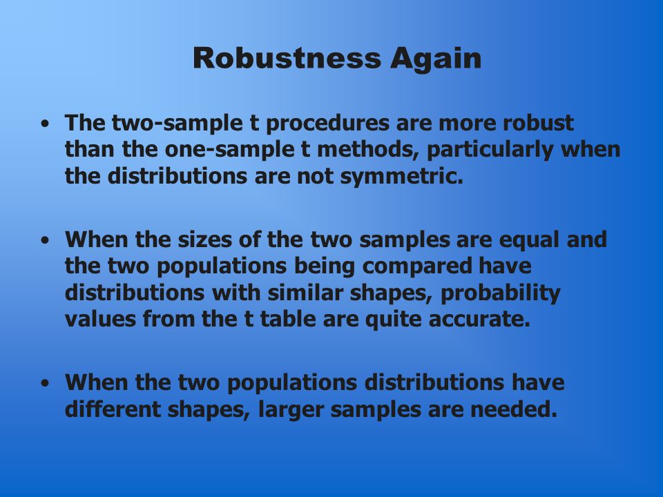 Robustness Again The two-sample t procedures are more robust than the one-sample t methods, particularly when the distributions are not symmetric.