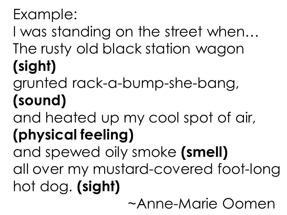 Example: I was standing on the street when… The rusty old black station wagon (sight) grunted rack-a-bump-she-bang, (sound) and heated up my cool spot of air, (physical feeling) and spewed oily smoke (smell) all over my mustard-covered foot-long hot dog.