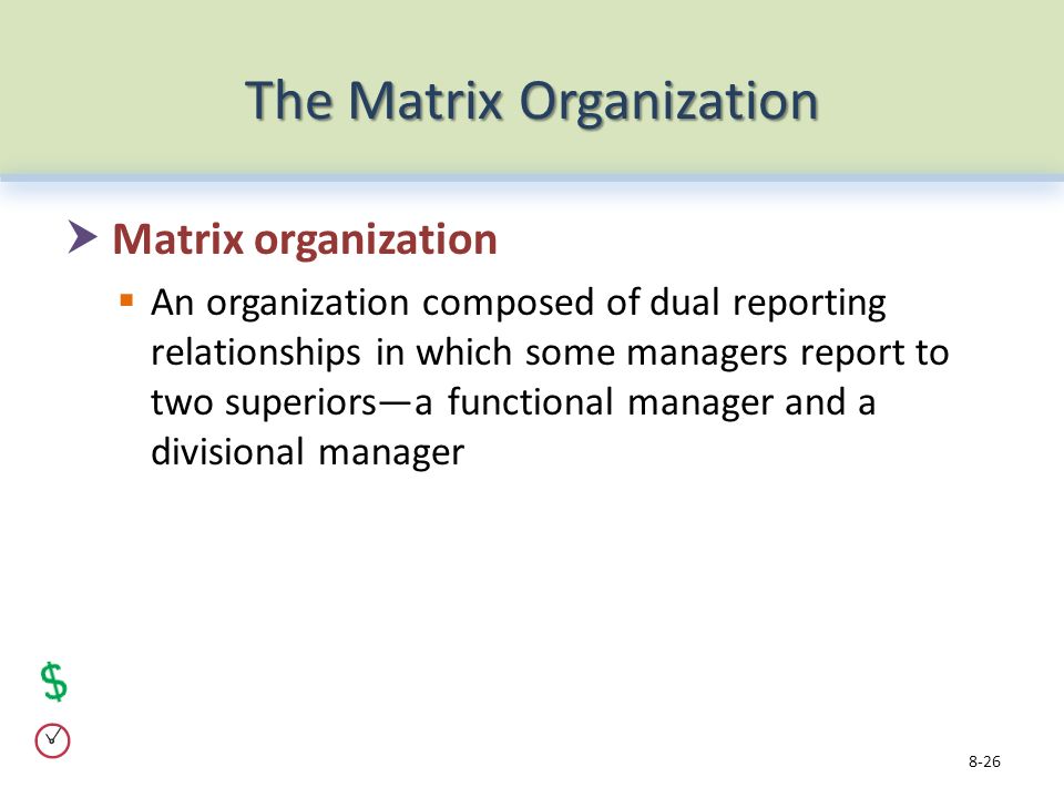 The Matrix Organization  Matrix organization  An organization composed of dual reporting relationships in which some managers report to two superiors—a functional manager and a divisional manager 8-26