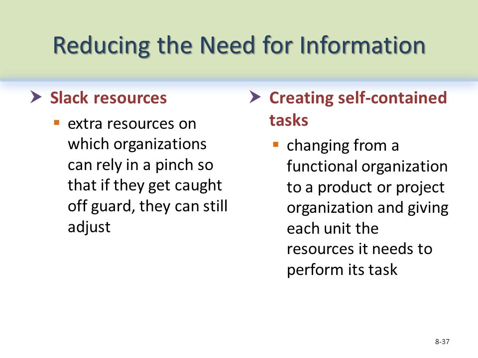 Reducing the Need for Information  Slack resources  extra resources on which organizations can rely in a pinch so that if they get caught off guard, they can still adjust  Creating self-contained tasks  changing from a functional organization to a product or project organization and giving each unit the resources it needs to perform its task 8-37