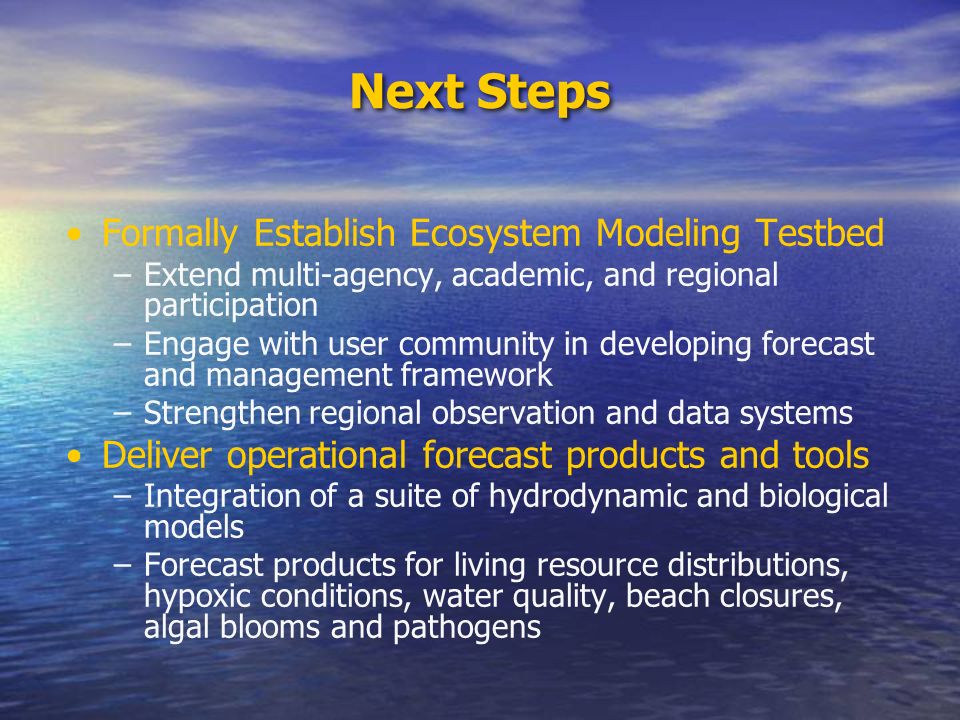 Next Steps Formally Establish Ecosystem Modeling Testbed –Extend multi-agency, academic, and regional participation –Engage with user community in developing forecast and management framework –Strengthen regional observation and data systems Deliver operational forecast products and tools –Integration of a suite of hydrodynamic and biological models –Forecast products for living resource distributions, hypoxic conditions, water quality, beach closures, algal blooms and pathogens