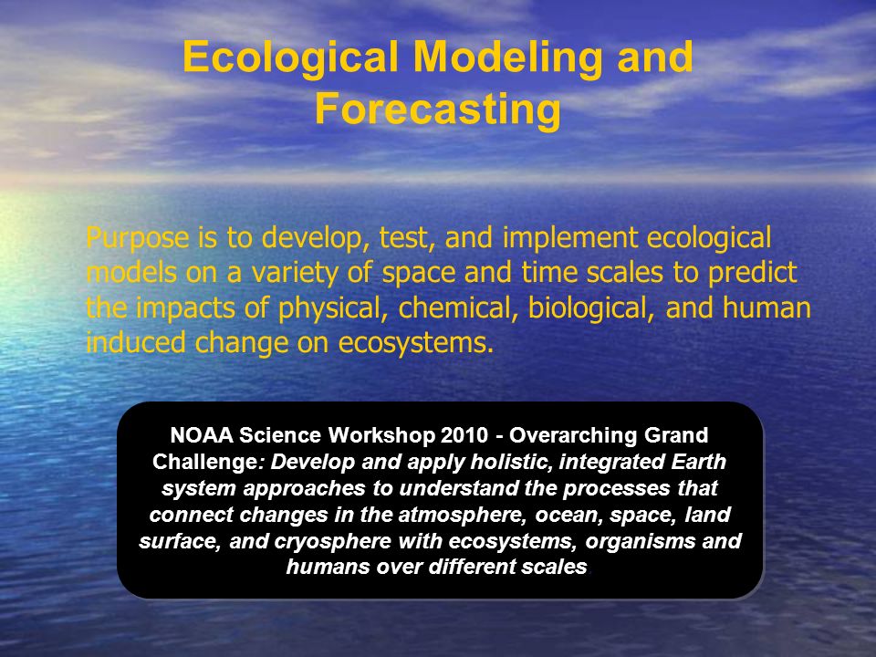 Ecological Modeling and Forecasting Purpose is to develop, test, and implement ecological models on a variety of space and time scales to predict the impacts of physical, chemical, biological, and human induced change on ecosystems.