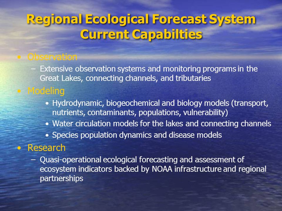 Regional Ecological Forecast System Current Capabilties Observation –Extensive observation systems and monitoring programs in the Great Lakes, connecting channels, and tributaries Modeling Hydrodynamic, biogeochemical and biology models (transport, nutrients, contaminants, populations, vulnerability) Water circulation models for the lakes and connecting channels Species population dynamics and disease models Research –Quasi-operational ecological forecasting and assessment of ecosystem indicators backed by NOAA infrastructure and regional partnerships