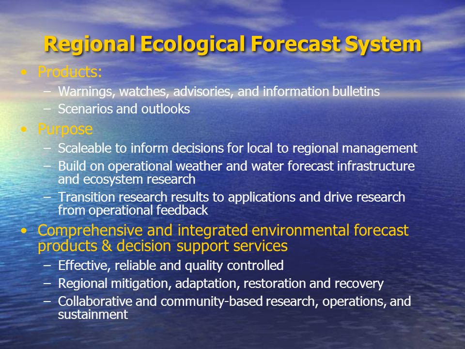 Regional Ecological Forecast System Products: –Warnings, watches, advisories, and information bulletins –Scenarios and outlooks Purpose –Scaleable to inform decisions for local to regional management –Build on operational weather and water forecast infrastructure and ecosystem research –Transition research results to applications and drive research from operational feedback Comprehensive and integrated environmental forecast products & decision support services –Effective, reliable and quality controlled –Regional mitigation, adaptation, restoration and recovery –Collaborative and community-based research, operations, and sustainment