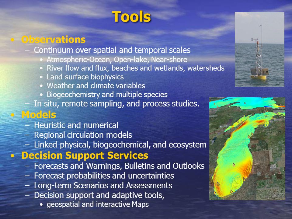 Tools Observations –Continuum over spatial and temporal scales Atmospheric-Ocean, Open-lake, Near-shore River flow and flux, beaches and wetlands, watersheds Land-surface biophysics Weather and climate variables Biogeochemistry and multiple species –In situ, remote sampling, and process studies.