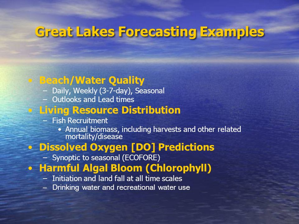 Great Lakes Forecasting Examples Beach/Water Quality –Daily, Weekly (3-7-day), Seasonal –Outlooks and Lead times Living Resource Distribution –Fish Recruitment Annual biomass, including harvests and other related mortality/disease Dissolved Oxygen [DO] Predictions –Synoptic to seasonal (ECOFORE) Harmful Algal Bloom (Chlorophyll) –Initiation and land fall at all time scales –Drinking water and recreational water use