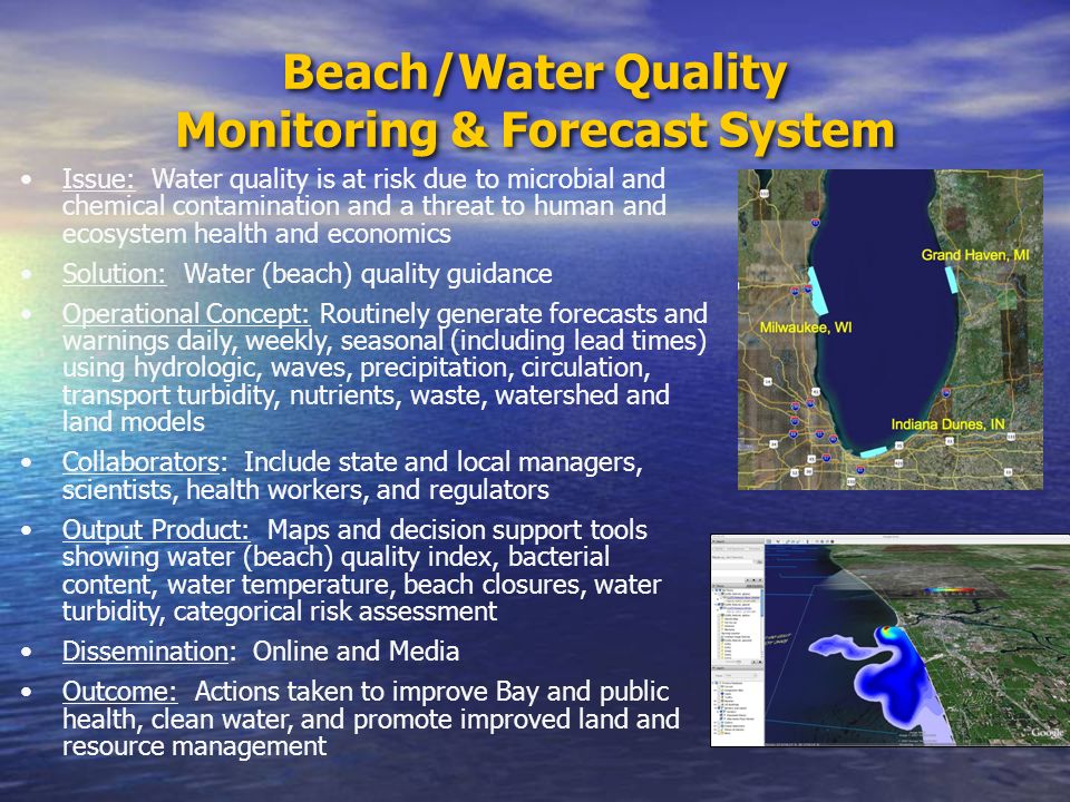 Beach/Water Quality Monitoring & Forecast System Issue: Water quality is at risk due to microbial and chemical contamination and a threat to human and ecosystem health and economics Solution: Water (beach) quality guidance Operational Concept: Routinely generate forecasts and warnings daily, weekly, seasonal (including lead times) using hydrologic, waves, precipitation, circulation, transport turbidity, nutrients, waste, watershed and land models Collaborators: Include state and local managers, scientists, health workers, and regulators Output Product: Maps and decision support tools showing water (beach) quality index, bacterial content, water temperature, beach closures, water turbidity, categorical risk assessment Dissemination: Online and Media Outcome: Actions taken to improve Bay and public health, clean water, and promote improved land and resource management