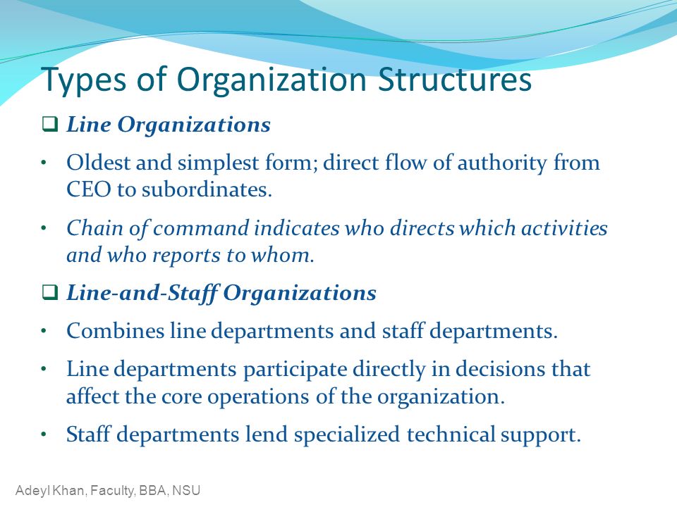 Adeyl Khan, Faculty, BBA, NSU Types of Organization Structures  Line Organizations Oldest and simplest form; direct flow of authority from CEO to subordinates.