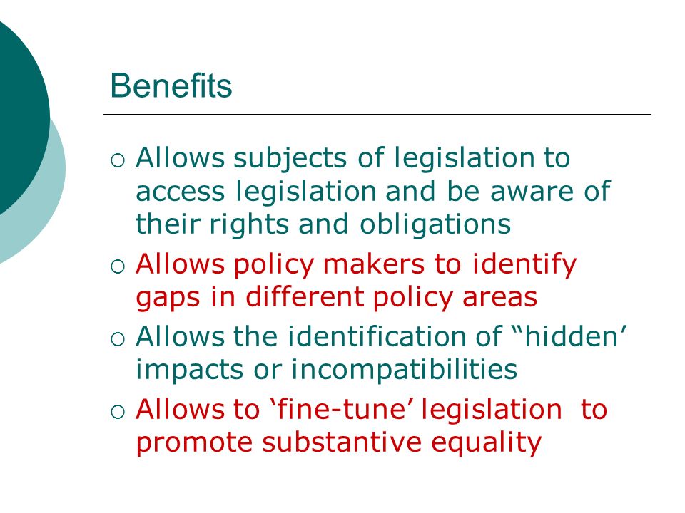 Benefits  Allows subjects of legislation to access legislation and be aware of their rights and obligations  Allows policy makers to identify gaps in different policy areas  Allows the identification of hidden’ impacts or incompatibilities  Allows to ‘fine-tune’ legislation to promote substantive equality