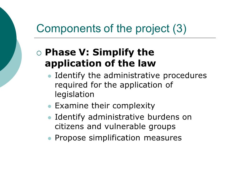 Components of the project (3)  Phase V: Simplify the application of the law Identify the administrative procedures required for the application of legislation Examine their complexity Identify administrative burdens on citizens and vulnerable groups Propose simplification measures