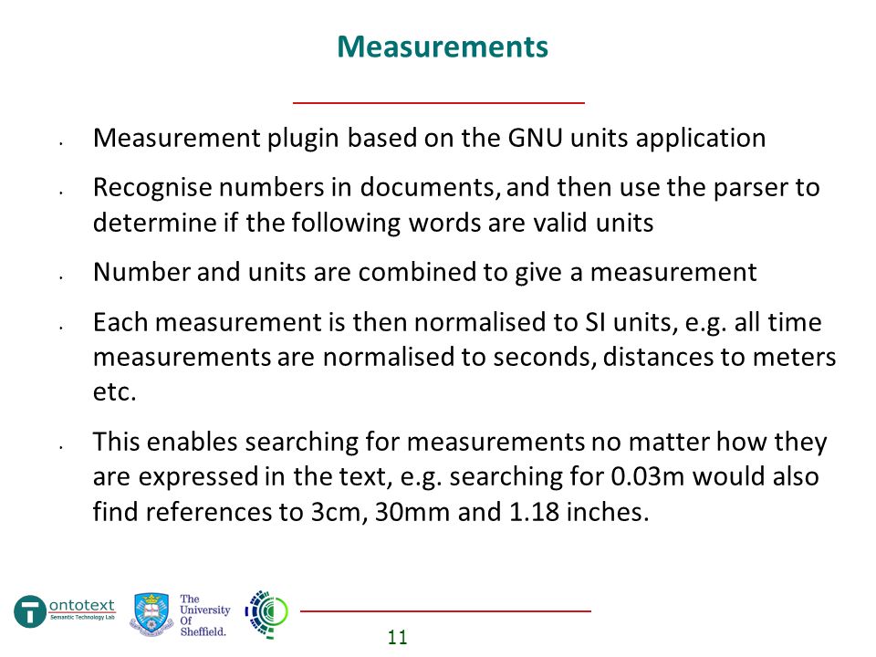 11 Measurements Measurement plugin based on the GNU units application Recognise numbers in documents, and then use the parser to determine if the following words are valid units Number and units are combined to give a measurement Each measurement is then normalised to SI units, e.g.