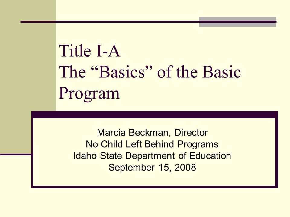 Title I-A The Basics of the Basic Program Marcia Beckman, Director No Child Left Behind Programs Idaho State Department of Education September 15, 2008