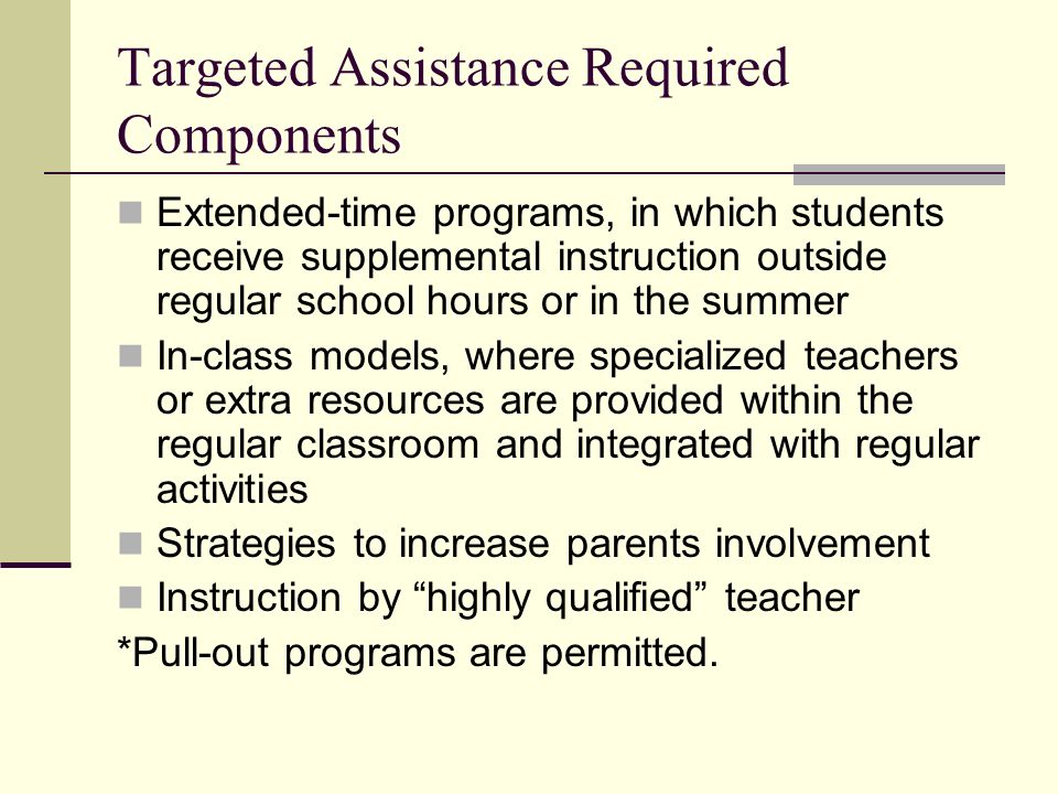 Targeted Assistance Required Components Extended-time programs, in which students receive supplemental instruction outside regular school hours or in the summer In-class models, where specialized teachers or extra resources are provided within the regular classroom and integrated with regular activities Strategies to increase parents involvement Instruction by highly qualified teacher *Pull-out programs are permitted.
