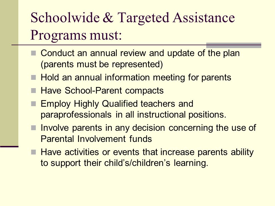Schoolwide & Targeted Assistance Programs must: Conduct an annual review and update of the plan (parents must be represented) Hold an annual information meeting for parents Have School-Parent compacts Employ Highly Qualified teachers and paraprofessionals in all instructional positions.