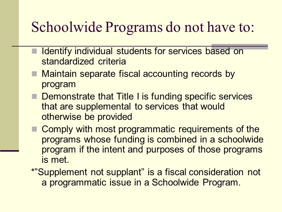 Schoolwide Programs do not have to: Identify individual students for services based on standardized criteria Maintain separate fiscal accounting records by program Demonstrate that Title I is funding specific services that are supplemental to services that would otherwise be provided Comply with most programmatic requirements of the programs whose funding is combined in a schoolwide program if the intent and purposes of those programs is met.