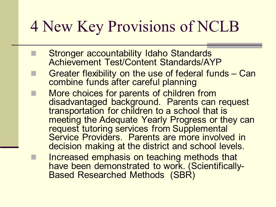 4 New Key Provisions of NCLB Stronger accountability Idaho Standards Achievement Test/Content Standards/AYP Greater flexibility on the use of federal funds – Can combine funds after careful planning More choices for parents of children from disadvantaged background.