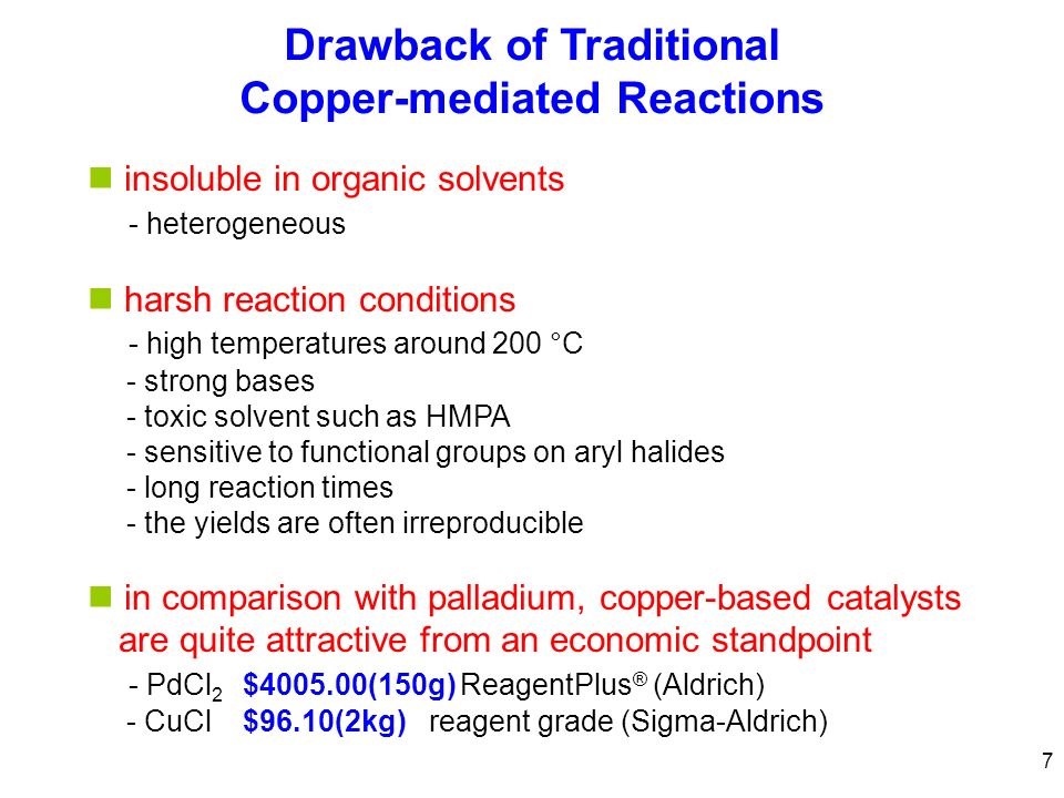 7 Drawback of Traditional Copper-mediated Reactions insoluble in organic solvents - heterogeneous harsh reaction conditions - high temperatures around 200 °C - strong bases - toxic solvent such as HMPA - sensitive to functional groups on aryl halides - long reaction times - the yields are often irreproducible in comparison with palladium, copper-based catalysts are quite attractive from an economic standpoint - PdCl 2 $ (150g)ReagentPlus ® (Aldrich) - CuCl$96.10(2kg)reagent grade (Sigma-Aldrich)