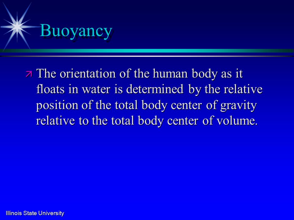 Illinois State University Buoyancy ä The orientation of the human body as it floats in water is determined by the relative position of the total body center of gravity relative to the total body center of volume.