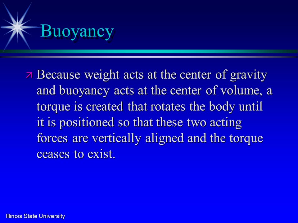 Illinois State University Buoyancy ä Because weight acts at the center of gravity and buoyancy acts at the center of volume, a torque is created that rotates the body until it is positioned so that these two acting forces are vertically aligned and the torque ceases to exist.