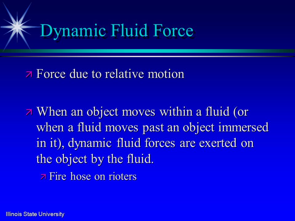 Illinois State University Dynamic Fluid Force ä Force due to relative motion ä When an object moves within a fluid (or when a fluid moves past an object immersed in it), dynamic fluid forces are exerted on the object by the fluid.