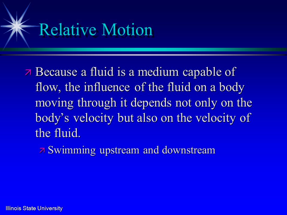 Illinois State University Relative Motion ä Because a fluid is a medium capable of flow, the influence of the fluid on a body moving through it depends not only on the body’s velocity but also on the velocity of the fluid.