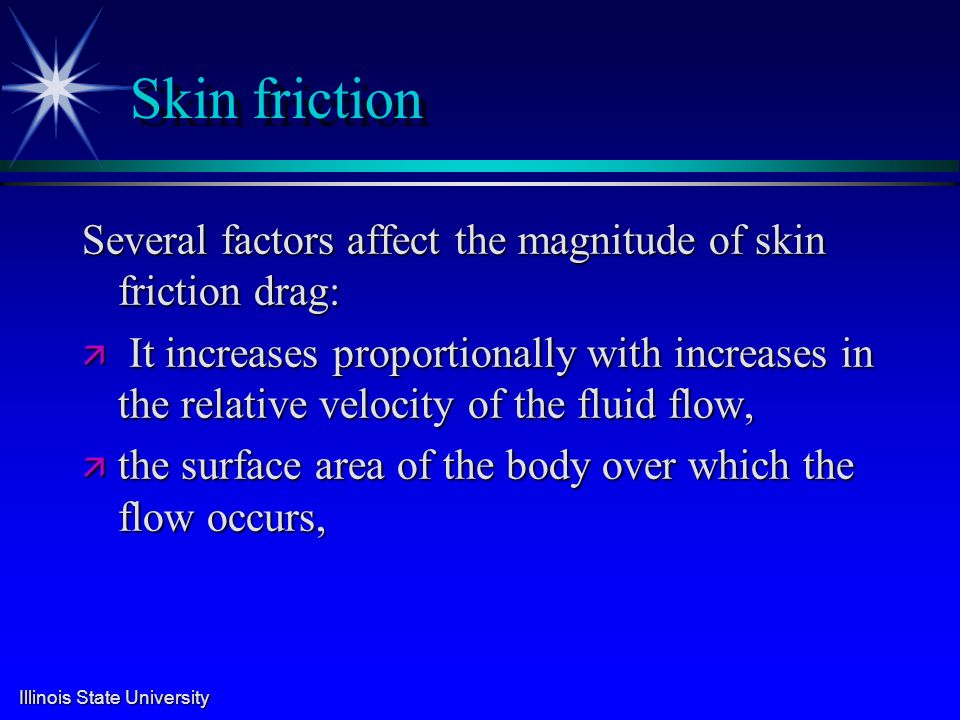 Illinois State University Skin friction Several factors affect the magnitude of skin friction drag: ä It increases proportionally with increases in the relative velocity of the fluid flow, ä the surface area of the body over which the flow occurs,