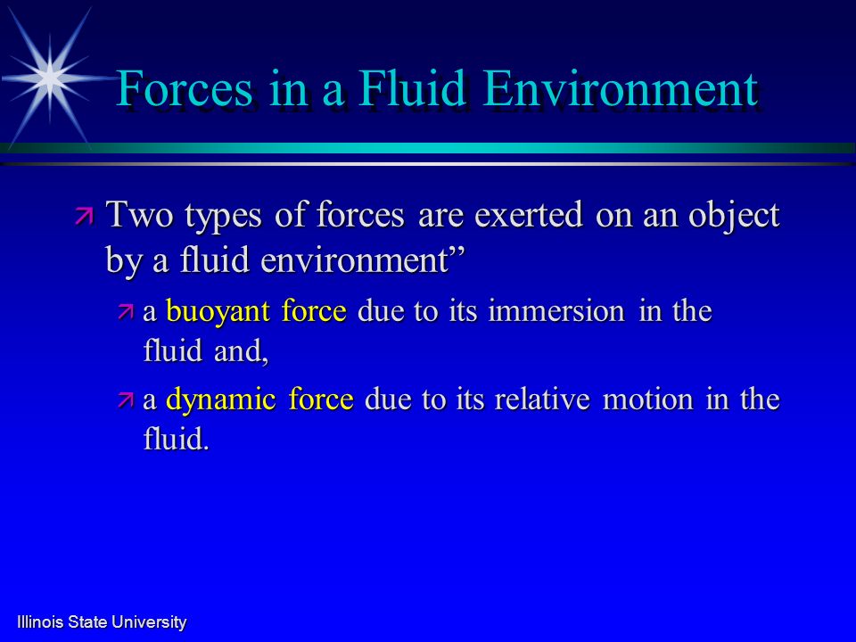 Illinois State University Forces in a Fluid Environment ä Two types of forces are exerted on an object by a fluid environment ä a buoyant force due to its immersion in the fluid and, ä a dynamic force due to its relative motion in the fluid.