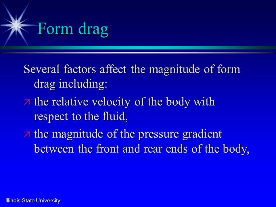 Illinois State University Form drag Several factors affect the magnitude of form drag including: ä the relative velocity of the body with respect to the fluid, ä the magnitude of the pressure gradient between the front and rear ends of the body,