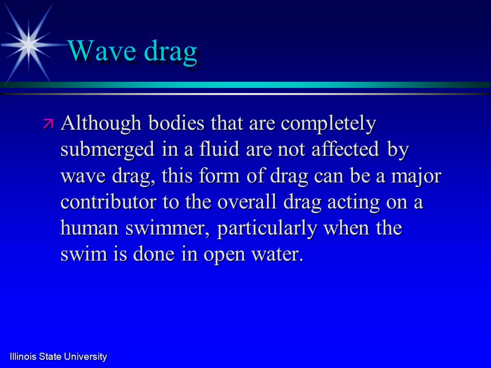 Illinois State University Wave drag ä Although bodies that are completely submerged in a fluid are not affected by wave drag, this form of drag can be a major contributor to the overall drag acting on a human swimmer, particularly when the swim is done in open water.