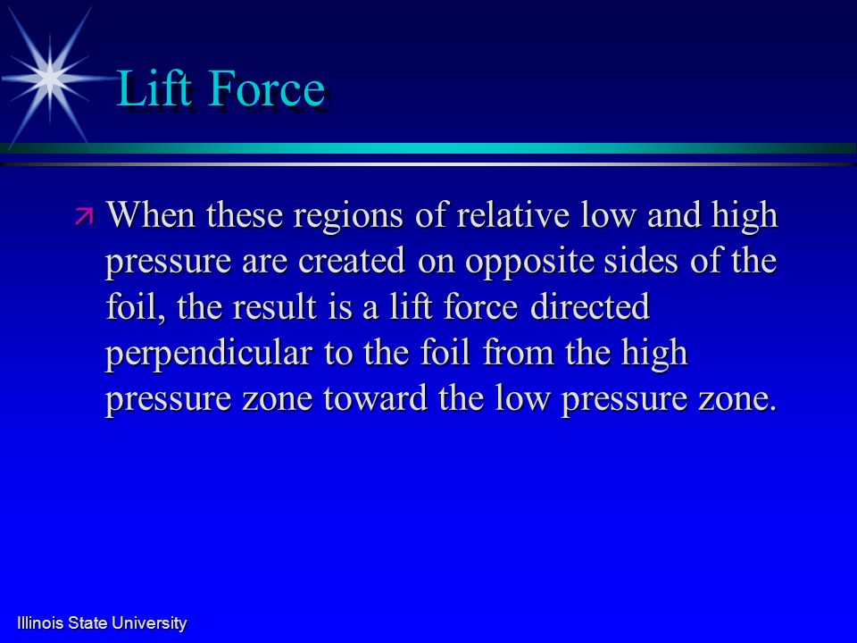 Illinois State University Lift Force ä When these regions of relative low and high pressure are created on opposite sides of the foil, the result is a lift force directed perpendicular to the foil from the high pressure zone toward the low pressure zone.