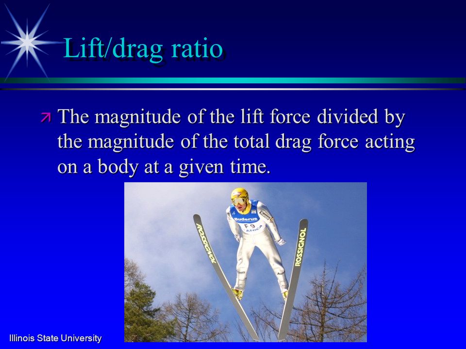 Illinois State University Lift/drag ratio ä The magnitude of the lift force divided by the magnitude of the total drag force acting on a body at a given time.