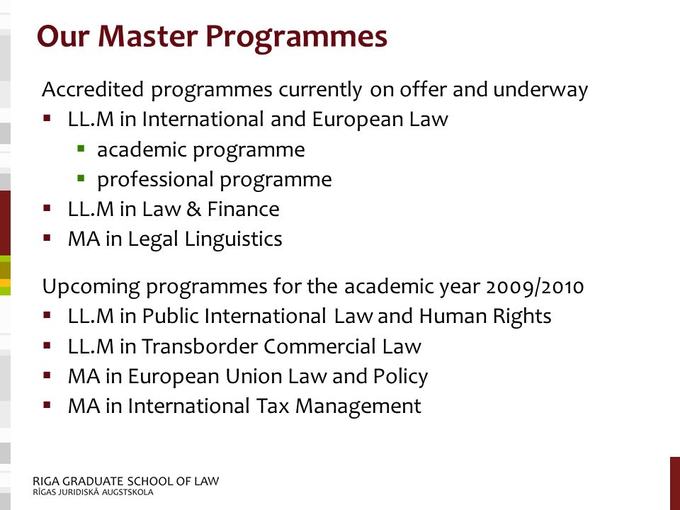 Our Master Programmes Accredited programmes currently on offer and underway  LL.M in International and European Law  academic programme  professional programme  LL.M in Law & Finance  MA in Legal Linguistics Upcoming programmes for the academic year 2009/2010  LL.M in Public International Law and Human Rights  LL.M in Transborder Commercial Law  MA in European Union Law and Policy  MA in International Tax Management