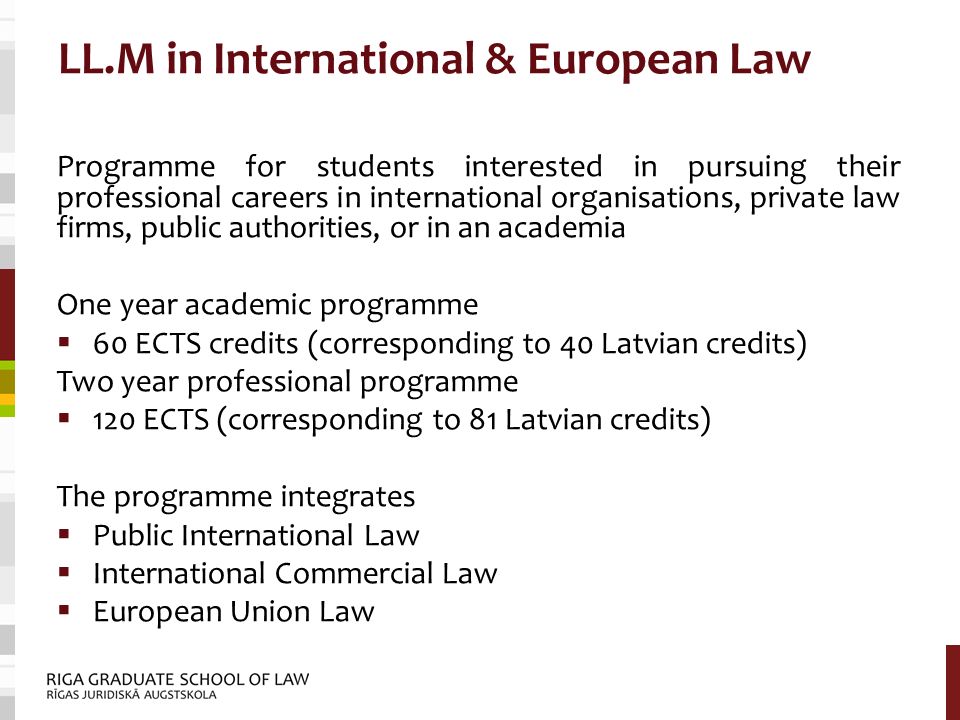 LL.M in International & European Law Programme for students interested in pursuing their professional careers in international organisations, private law firms, public authorities, or in an academia One year academic programme  60 ECTS credits (corresponding to 40 Latvian credits) Two year professional programme  120 ECTS (corresponding to 81 Latvian credits) The programme integrates  Public International Law  International Commercial Law  European Union Law