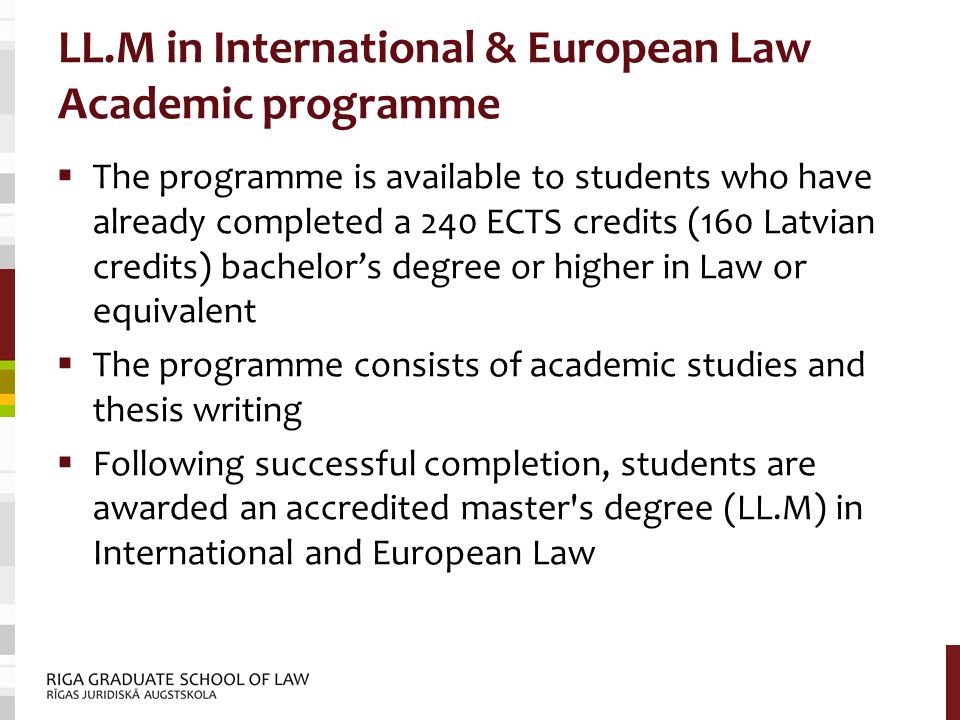 LL.M in International & European Law Academic programme  The programme is available to students who have already completed a 240 ECTS credits (160 Latvian credits) bachelor’s degree or higher in Law or equivalent  The programme consists of academic studies and thesis writing  Following successful completion, students are awarded an accredited master s degree (LL.M) in International and European Law