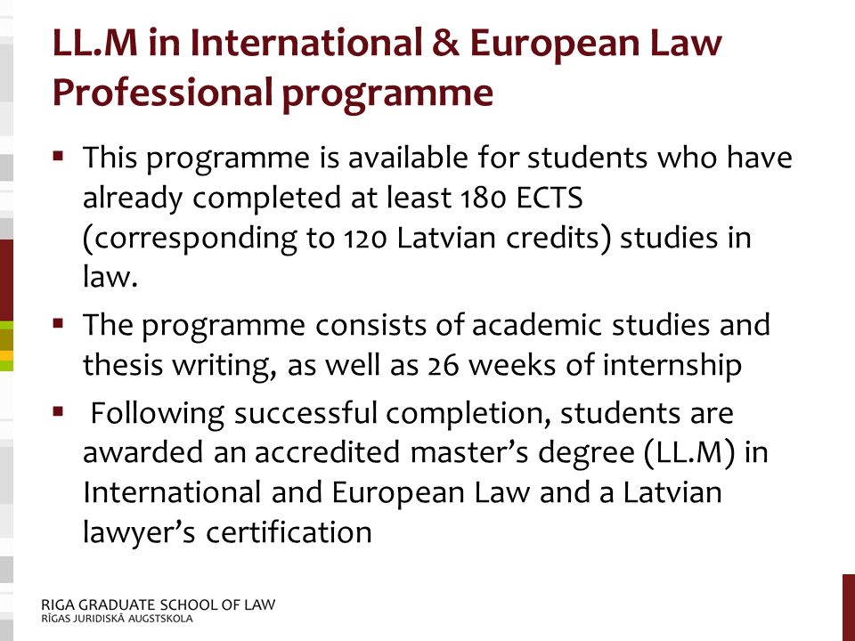 LL.M in International & European Law Professional programme  This programme is available for students who have already completed at least 180 ECTS (corresponding to 120 Latvian credits) studies in law.