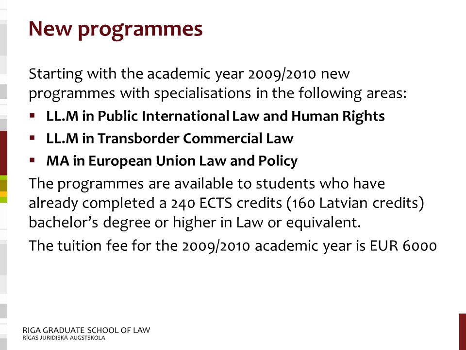 New programmes Starting with the academic year 2009/2010 new programmes with specialisations in the following areas:  LL.M in Public International Law and Human Rights  LL.M in Transborder Commercial Law  MA in European Union Law and Policy The programmes are available to students who have already completed a 240 ECTS credits (160 Latvian credits) bachelor’s degree or higher in Law or equivalent.