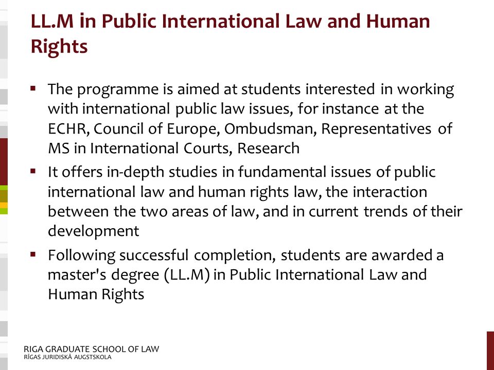 LL.M i n Public International Law and Human Rights  The programme is aimed at students interested in working with international public law issues, for instance at the ECHR, Council of Europe, Ombudsman, Representatives of MS in International Courts, Research  It offers in-depth studies in fundamental issues of public international law and human rights law, the interaction between the two areas of law, and in current trends of their development  Following successful completion, students are awarded a master s degree (LL.M) in Public International Law and Human Rights