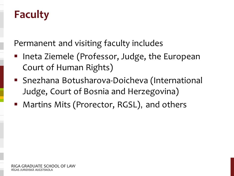 Faculty Permanent and visiting faculty includes  Ineta Ziemele (Professor, Judge, the European Court of Human Rights)  Snezhana Botusharova-Doicheva (International Judge, Court of Bosnia and Herzegovina)  Martins Mits (Prorector, RGSL), and others