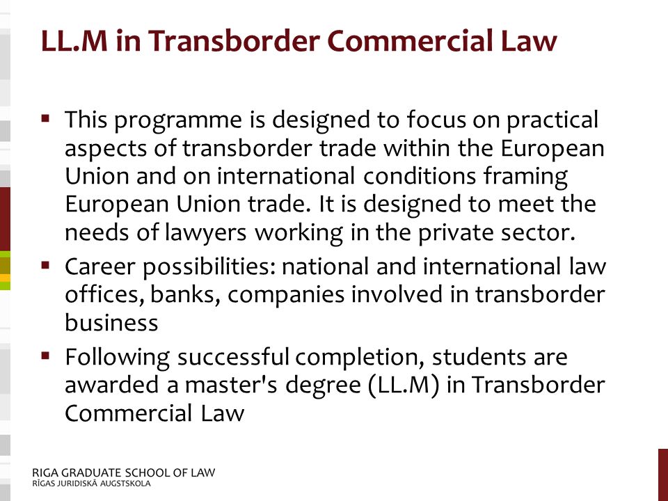 LL.M in Transborder Commercial Law  This programme is designed to focus on practical aspects of transborder trade within the European Union and on international conditions framing European Union trade.