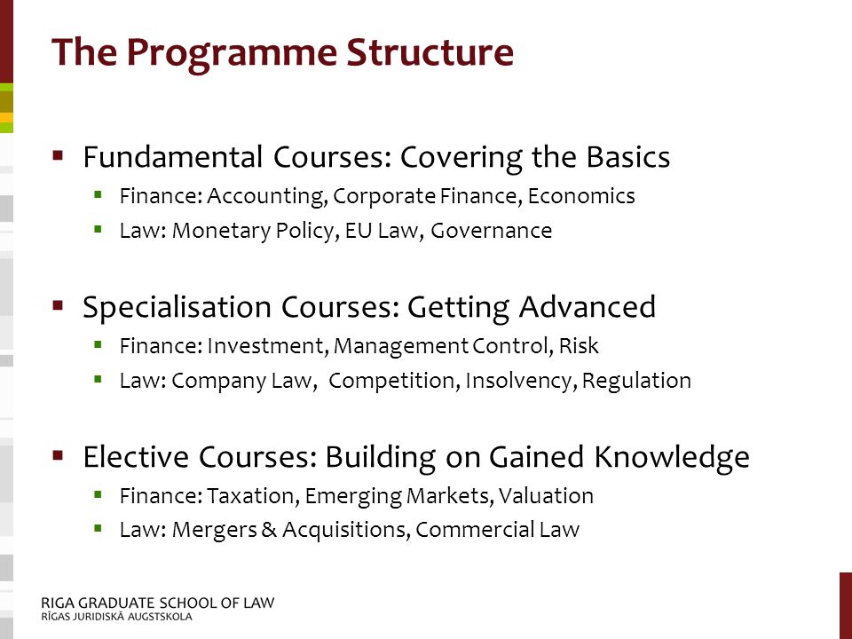 The Programme Structure  Fundamental Courses: Covering the Basics  Finance: Accounting, Corporate Finance, Economics  Law: Monetary Policy, EU Law, Governance  Specialisation Courses: Getting Advanced  Finance: Investment, Management Control, Risk  Law: Company Law, Competition, Insolvency, Regulation  Elective Courses: Building on Gained Knowledge  Finance: Taxation, Emerging Markets, Valuation  Law: Mergers & Acquisitions, Commercial Law