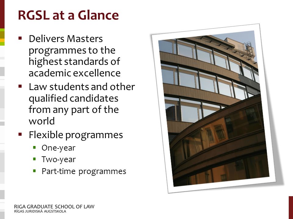 RGSL at a Glance  Delivers Masters programmes to the highest standards of academic excellence  Law students and other qualified candidates from any part of the world  Flexible programmes  One-year  Two-year  Part-time programmes