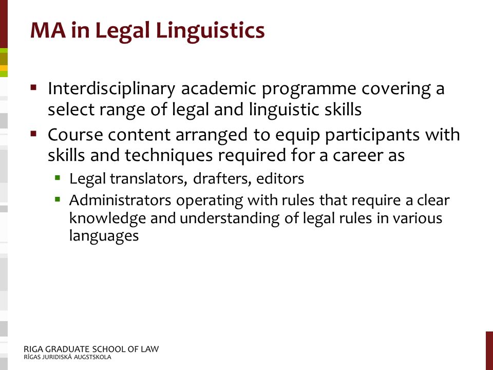MA in Legal Linguistics  Interdisciplinary academic programme covering a select range of legal and linguistic skills  Course content arranged to equip participants with skills and techniques required for a career as  Legal translators, drafters, editors  Administrators operating with rules that require a clear knowledge and understanding of legal rules in various languages
